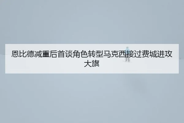 恩比德减重后首谈角色转型马克西接过费城进攻大旗